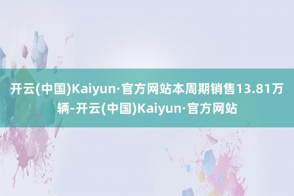 开云(中国)Kaiyun·官方网站本周期销售13.81万辆-开云(中国)Kaiyun·官方网站