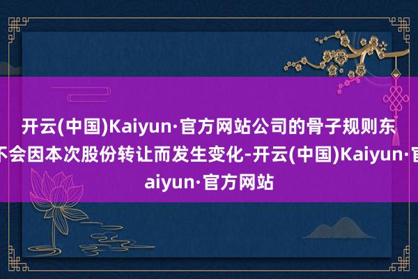 开云(中国)Kaiyun·官方网站公司的骨子规则东说念主不会因本次股份转让而发生变化-开云(中国)Kaiyun·官方网站