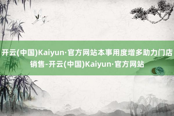 开云(中国)Kaiyun·官方网站本事用度增多助力门店销售-开云(中国)Kaiyun·官方网站