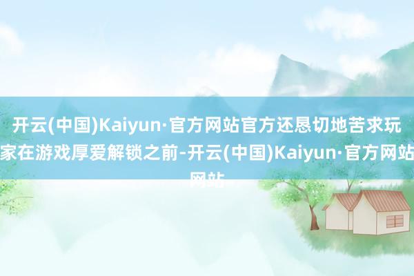 开云(中国)Kaiyun·官方网站官方还恳切地苦求玩家在游戏厚爱解锁之前-开云(中国)Kaiyun·官方网站