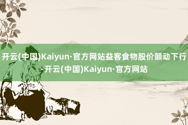 开云(中国)Kaiyun·官方网站益客食物股价颤动下行-开云(中国)Kaiyun·官方网站