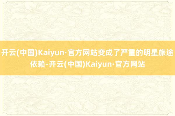 开云(中国)Kaiyun·官方网站变成了严重的明星旅途依赖-开云(中国)Kaiyun·官方网站