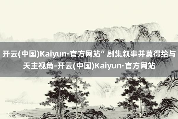 开云(中国)Kaiyun·官方网站”剧集叙事并莫得给与天主视角-开云(中国)Kaiyun·官方网站