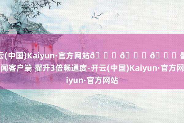 开云(中国)Kaiyun·官方网站😁😁😁翻开新闻客户端 擢升3倍畅通度-开云(中国)Kaiyun·官方网站