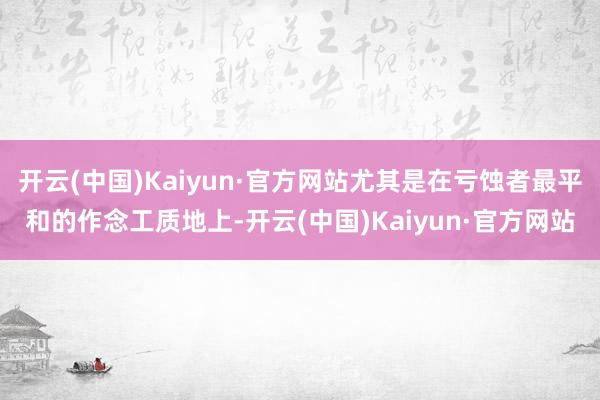 开云(中国)Kaiyun·官方网站尤其是在亏蚀者最平和的作念工质地上-开云(中国)Kaiyun·官方网站