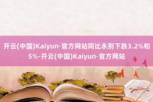 开云(中国)Kaiyun·官方网站同比永别下跌3.2%和5%-开云(中国)Kaiyun·官方网站