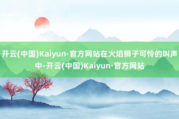 开云(中国)Kaiyun·官方网站在火焰狮子可怜的叫声中-开云(中国)Kaiyun·官方网站