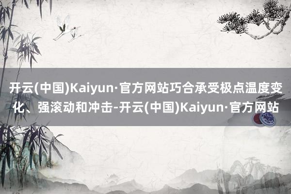 开云(中国)Kaiyun·官方网站巧合承受极点温度变化、强滚动和冲击-开云(中国)Kaiyun·官方网站