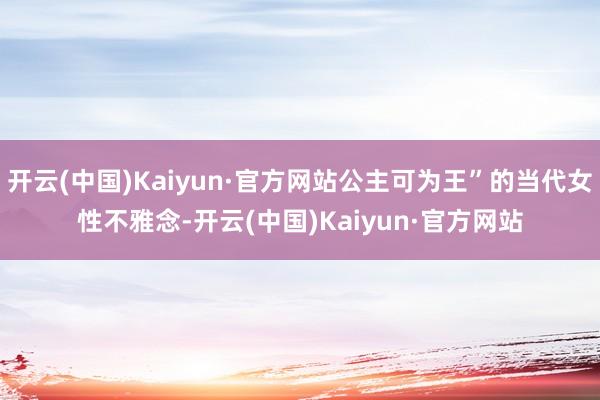 开云(中国)Kaiyun·官方网站公主可为王”的当代女性不雅念-开云(中国)Kaiyun·官方网站