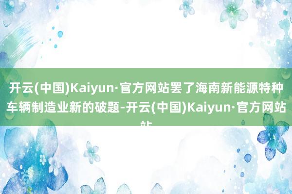 开云(中国)Kaiyun·官方网站罢了海南新能源特种车辆制造业新的破题-开云(中国)Kaiyun·官方网站