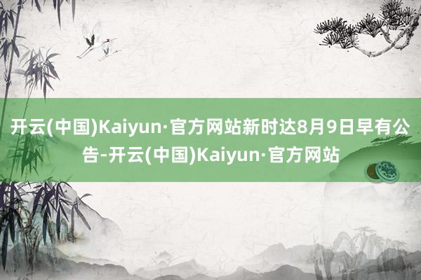 开云(中国)Kaiyun·官方网站新时达8月9日早有公告-开云(中国)Kaiyun·官方网站