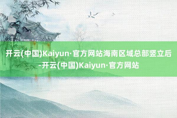 开云(中国)Kaiyun·官方网站　　海南区域总部竖立后-开云(中国)Kaiyun·官方网站