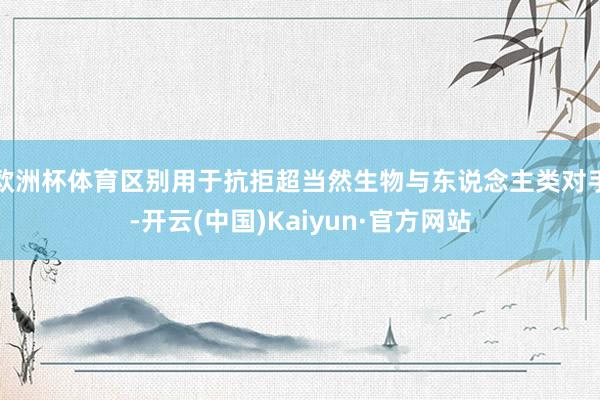 欧洲杯体育区别用于抗拒超当然生物与东说念主类对手-开云(中国)Kaiyun·官方网站