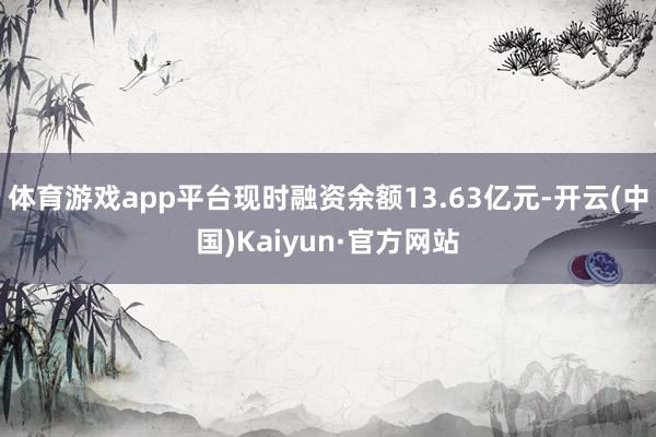 体育游戏app平台现时融资余额13.63亿元-开云(中国)K