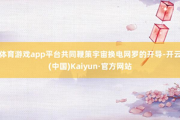 体育游戏app平台共同鞭策宇宙换电网罗的开导-开云(中国)K