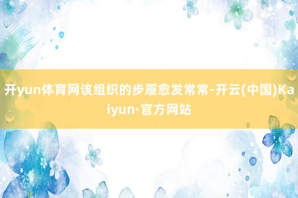 开yun体育网该组织的步履愈发常常-开云(中国)Kaiyun